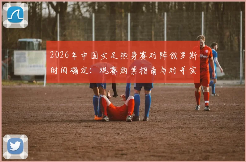 2026年中国女足热身赛对阵俄罗斯时间确定：观赛购票指南与对手实力全面解析