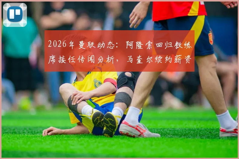 2026年曼联动态：阿隆索回归教练席接任传闻分析，马奎尔续约薪资条款及背后原因解读