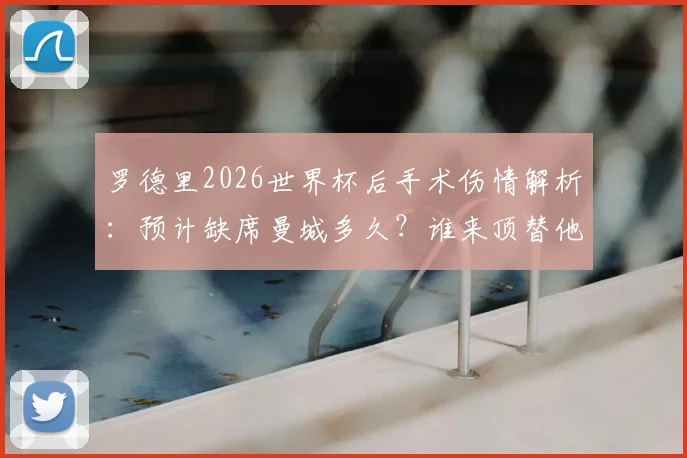 罗德里2026世界杯后手术伤情解析：预计缺席曼城多久？谁来顶替他的位置？