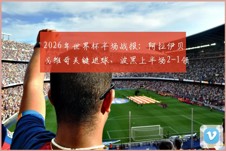 2026年世界杯半场战报：阿拉伊贝戈维奇关键进球，波黑上半场2-1领先卡塔尔，场上形势分析