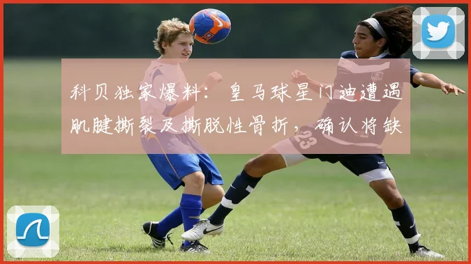 科贝独家爆料：皇马球星门迪遭遇肌腱撕裂及撕脱性骨折，确认将缺席至2026年
