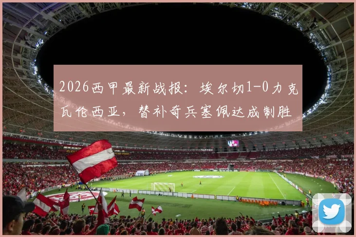 2026西甲最新战报：埃尔切1-0力克瓦伦西亚，替补奇兵塞佩达成制胜关键，附全场录像回放链接