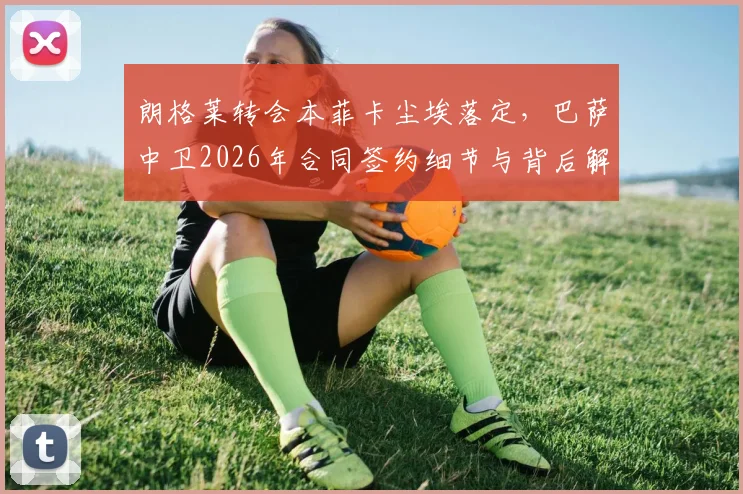 朗格莱转会本菲卡尘埃落定，巴萨中卫2026年合同签约细节与背后解读