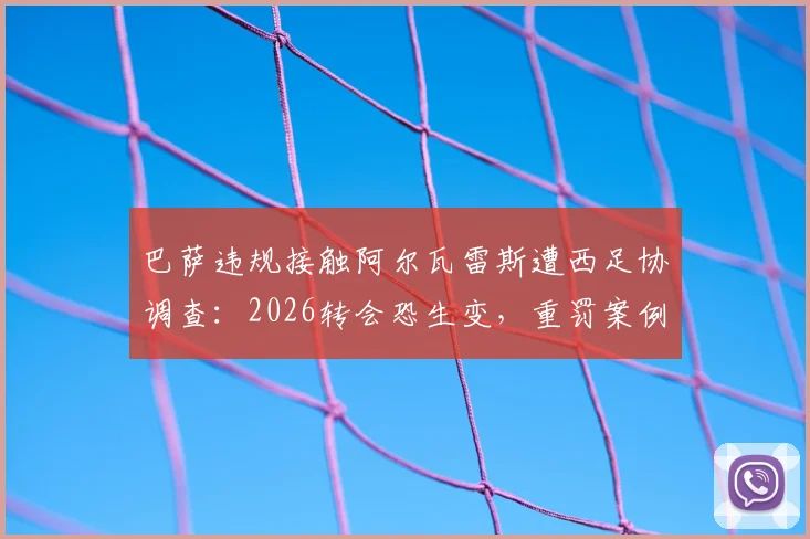 巴萨违规接触阿尔瓦雷斯遭西足协调查：2026转会恐生变，重罚案例与规则深度解读