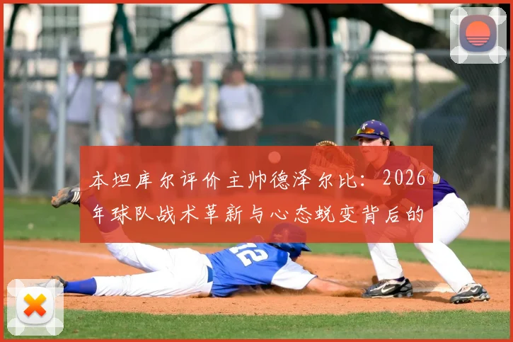本坦库尔评价主帅德泽尔比:2026年球队战术革新与心态蜕变背后的关键人物解析