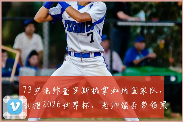 73岁老帅奎罗斯执掌加纳国家队,剑指2026世界杯,老帅能否带领黑星书写新传奇?