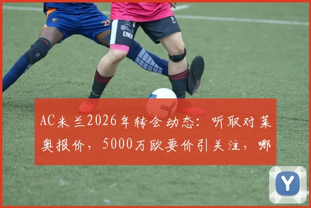 AC米兰2026年转会动态:听取对莱奥报价,5000万欧要价引关注,哪些球队可能接手?