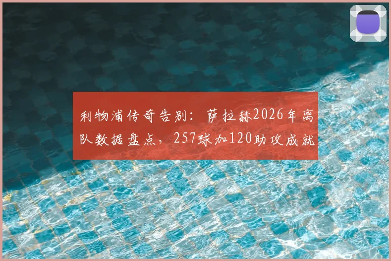 利物浦传奇告别：萨拉赫2026年离队数据盘点，257球加120助攻成就队史英超第一人