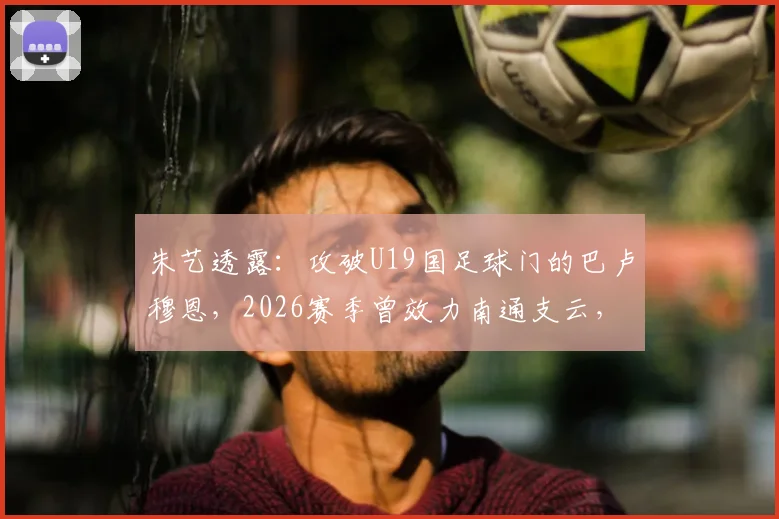 朱艺透露：攻破U19国足球门的巴卢穆恩，2026赛季曾效力南通支云，其表现引发球迷关注