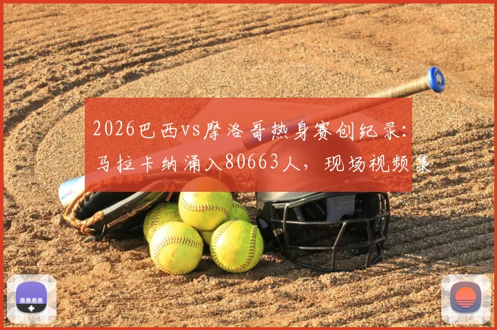 2026巴西vs摩洛哥热身赛创纪录：马拉卡纳涌入80663人，现场视频集锦与上座率深度解析