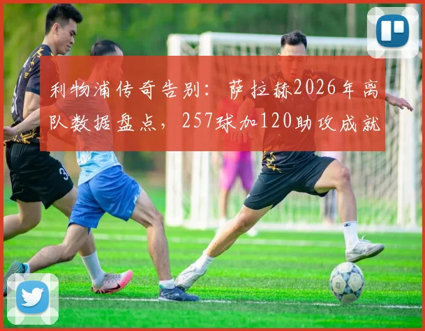 利物浦传奇告别:萨拉赫2026年离队数据盘点,257球加120助攻成就队史英超第一人