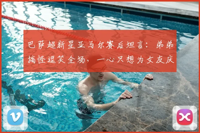 巴萨超新星亚马尔赛后坦言:弟弟搞怪逗笑全场,一心只想为女友庆生(附家人趣事及庆祝细节)