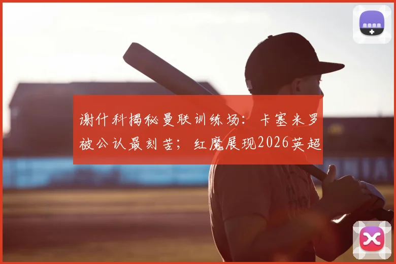 谢什科揭秘曼联训练场：卡塞米罗被公认最刻苦；红魔展现2026英超夺冠真正底气