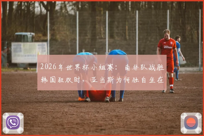 2026年世界杯小组赛：南非队战胜韩国狂欢时，亚当斯为何独自坐在角落？背后原因剖析