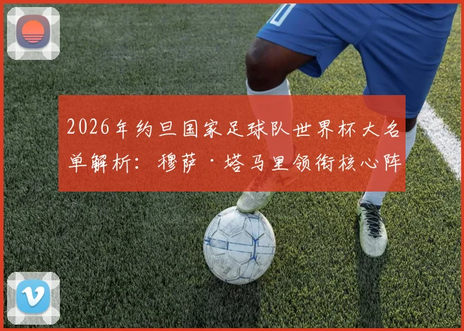2026年约旦国家足球队世界杯大名单解析：穆萨·塔马里领衔核心阵容，亚赞·纳西卜等新星入选引发关注