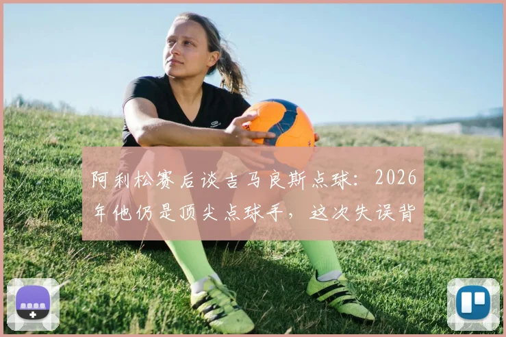 阿利松赛后谈吉马良斯点球：2026年他仍是顶尖点球手，这次失误背后有何门道？