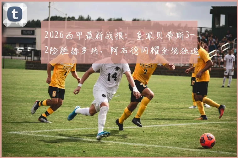 2026西甲最新战报：皇家贝蒂斯3-2险胜赫罗纳，阿布德闪耀全场独造三球，争议绝平进球被吹引热议