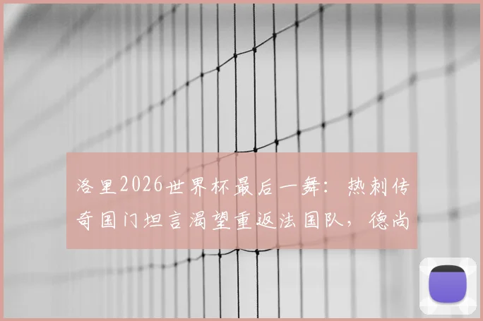 洛里2026世界杯最后一舞:热刺传奇国门坦言渴望重返法国队,德尚如何抉择?