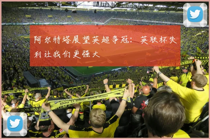 阿尔特塔展望英超争冠:英联杯失利让我们更强大
