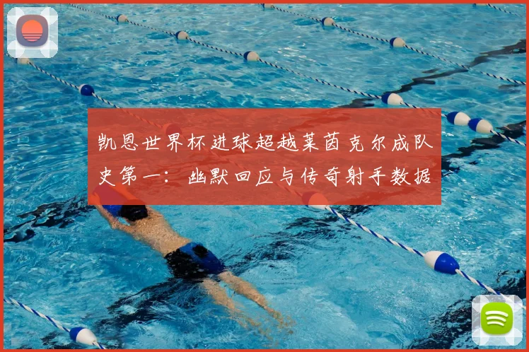 凯恩世界杯进球超越莱茵克尔成队史第一：幽默回应与传奇射手数据风格全面对比