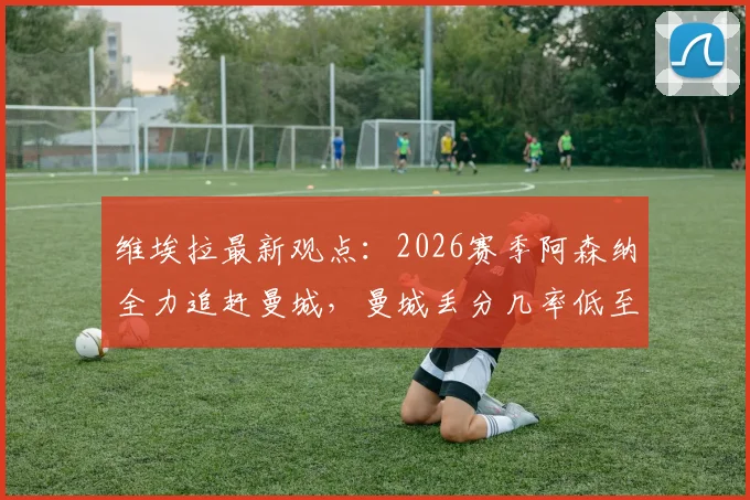 维埃拉最新观点：2026赛季阿森纳全力追赶曼城，曼城丢分几率低至多少？枪手争冠前景深度解析
