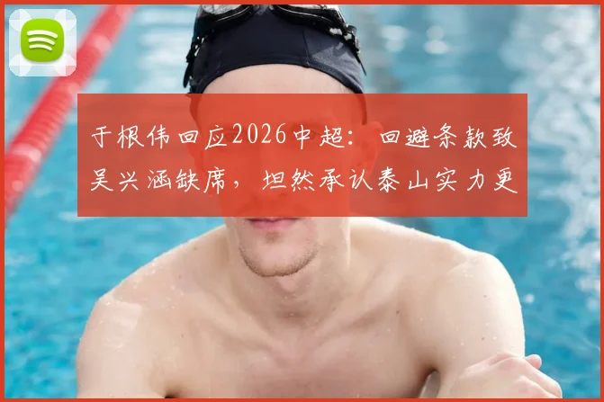 于根伟回应2026中超：回避条款致吴兴涵缺席，坦然承认泰山实力更强