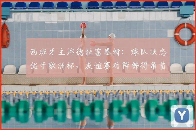 西班牙主帅德拉富恩特：球队状态优于欧洲杯，友谊赛对阵佛得角首发即将揭晓