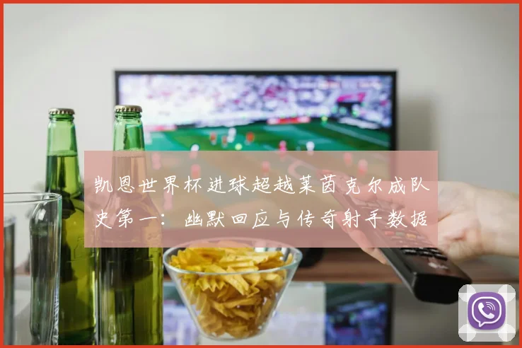 凯恩世界杯进球超越莱茵克尔成队史第一：幽默回应与传奇射手数据风格全面对比