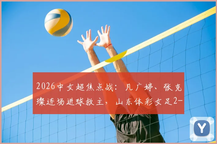 2026中女超焦点战:凡广婷、张克璨连场进球救主,山东体彩女足2-2逼平广东广州数科女足,最新积分榜排名引关注
