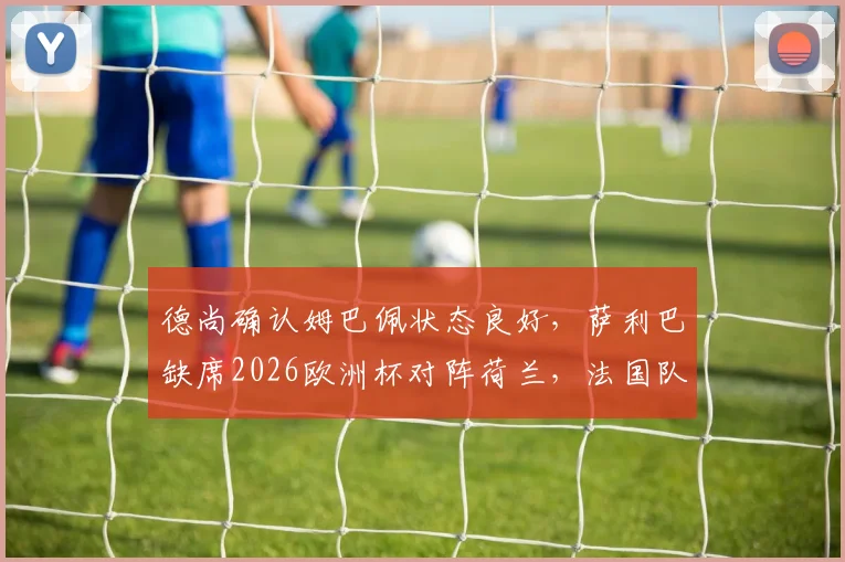 德尚确认姆巴佩状态良好，萨利巴缺席2026欧洲杯对阵荷兰，法国队最新备战情况解析