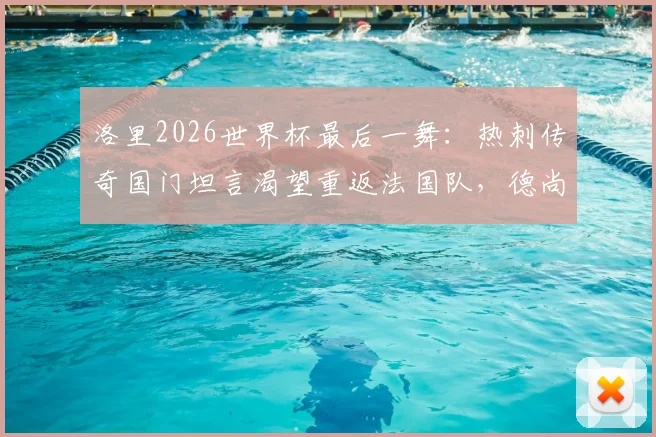 洛里2026世界杯最后一舞：热刺传奇国门坦言渴望重返法国队，德尚如何抉择？