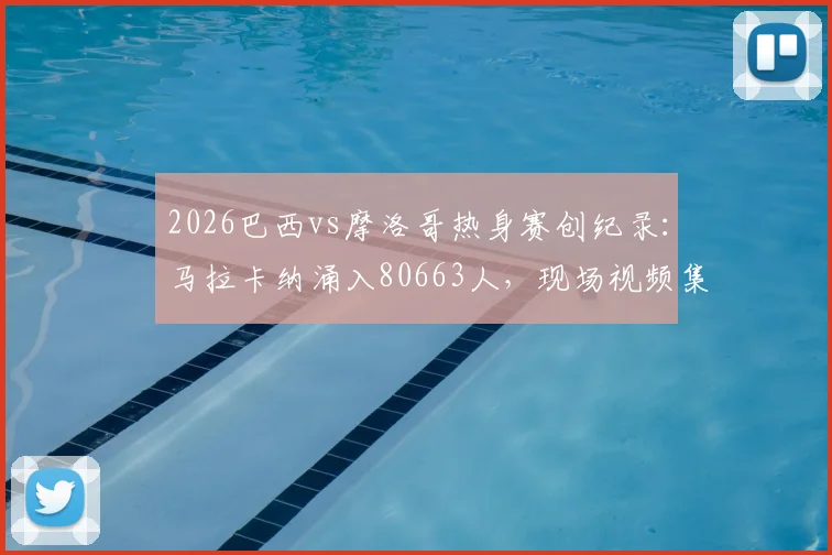 2026巴西vs摩洛哥热身赛创纪录:马拉卡纳涌入80663人,现场视频集锦与上座率深度解析