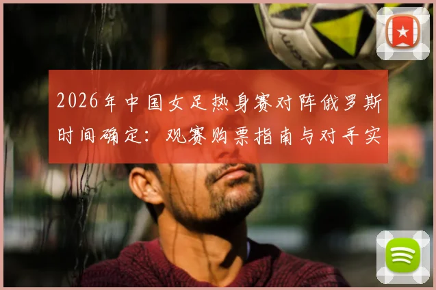 2026年中国女足热身赛对阵俄罗斯时间确定:观赛购票指南与对手实力全面解析