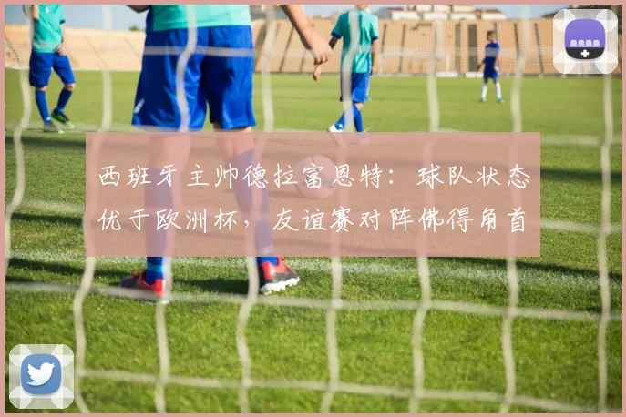 西班牙主帅德拉富恩特:球队状态优于欧洲杯,友谊赛对阵佛得角首发即将揭晓