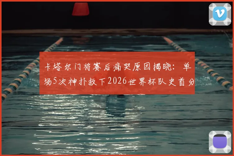 卡塔尔门将赛后痛哭原因揭晓：单场5次神扑救下2026世界杯队史首分，背后故事令人动容