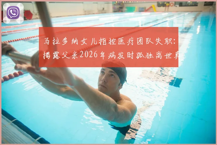 马拉多纳女儿指控医疗团队失职：揭露父亲2026年病发时孤独离世真相与择医警示