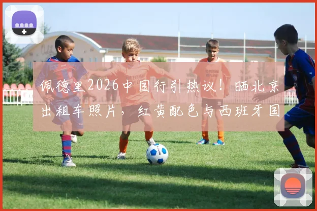 佩德里2026中国行引热议!晒北京出租车照片,红黄配色与西班牙国家队球衣撞色巧合