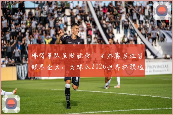 佛得角队虽败犹荣！主帅赛后坦言倾尽全力，为球队2026世界杯预选赛表现骄傲