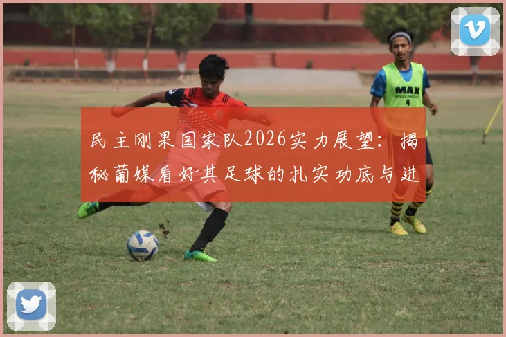 民主刚果国家队2026实力展望：揭秘葡媒看好其足球的扎实功底与进攻创造力三大原因
