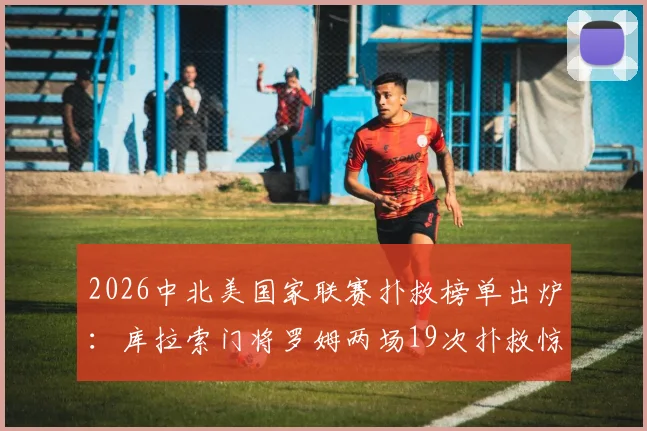 2026中北美国家联赛扑救榜单出炉：库拉索门将罗姆两场19次扑救惊艳全场，领先第二名高达10次