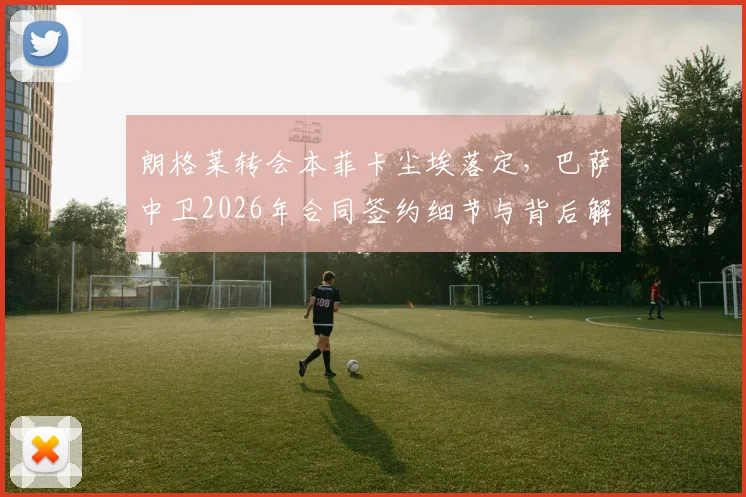 朗格莱转会本菲卡尘埃落定,巴萨中卫2026年合同签约细节与背后解读
