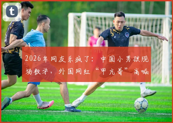 2026年网友乐疯了:中国小男孩现场教学,外国网红“甲亢哥”高喊C罗NB名场面回顾