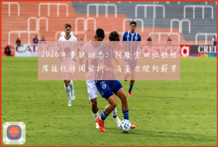 2026年曼联动态：阿隆索回归教练席接任传闻分析，马奎尔续约薪资条款及背后原因解读
