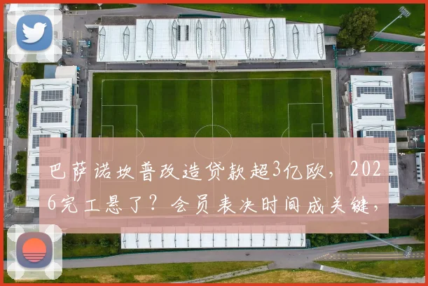 巴萨诺坎普改造贷款超3亿欧，2026完工悬了？会员表决时间成关键，财政压力深度解析