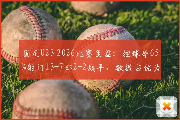 国足U23 2026比赛复盘:控球率65%射门13-7却2-2战平,数据占优为何难求一胜?