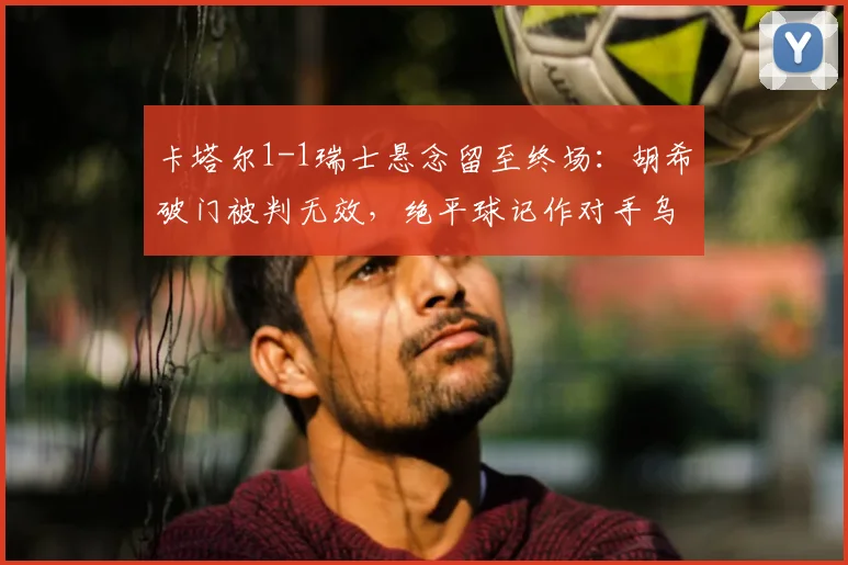 卡塔尔1-1瑞士悬念留至终场：胡希破门被判无效，绝平球记作对手乌龙引热议