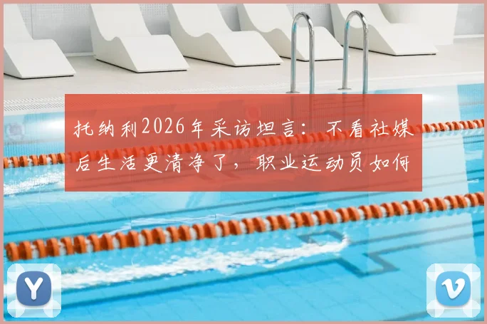 托纳利2026年采访坦言：不看社媒后生活更清净了，职业运动员如何摆脱信息过载困扰？