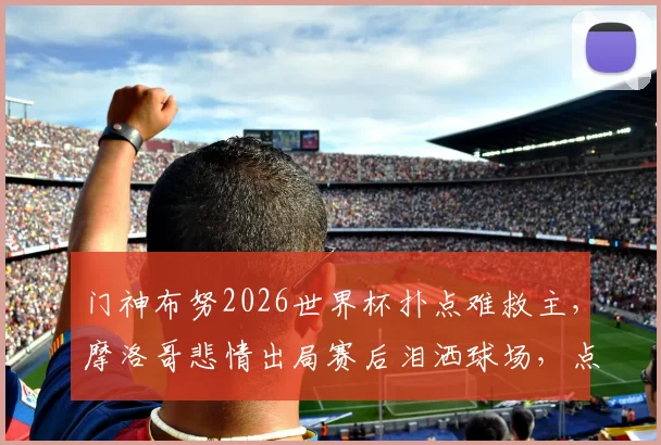 门神布努2026世界杯扑点难救主,摩洛哥悲情出局赛后泪洒球场,点球决胜细节全回顾