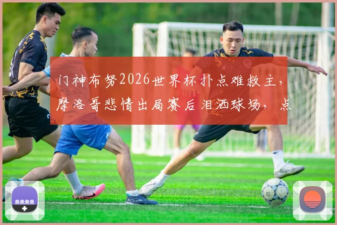 门神布努2026世界杯扑点难救主，摩洛哥悲情出局赛后泪洒球场，点球决胜细节全回顾