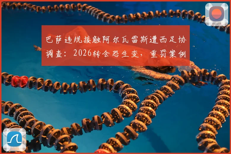 巴萨违规接触阿尔瓦雷斯遭西足协调查:2026转会恐生变,重罚案例与规则深度解读